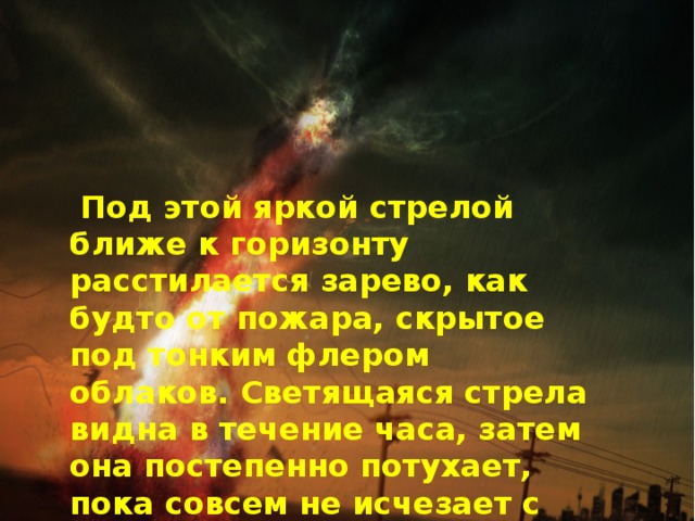  Под этой яркой стрелой ближе к горизонту расстилается зарево, как будто от пожара, скрытое под тонким флером облаков. Светящаяся стрела видна в течение часа, затем она постепенно потухает, пока совсем не исчезает с горизонта, а вместе с нею и зарево. 