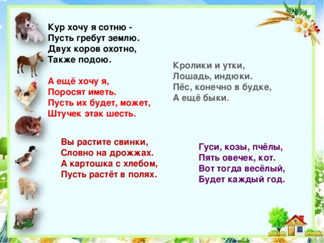 Кур хочу я сотню -  Пусть гребут землю.  Двух коров охотно,  Также подою.   А ещё хочу я,  Поросят иметь.  Пусть их будет, может,  Штучек этак шесть.          Кролики и утки,  Лошадь, индюки.  Пёс, конечно в будке,  А ещё быки . Вы растите свинки,  Словно на дрожжах.  А картошка с хлебом,  Пусть растёт в полях. Гуси, козы, пчёлы,  Пять овечек, кот.  Вот тогда весёлый,  Будет каждый год. 