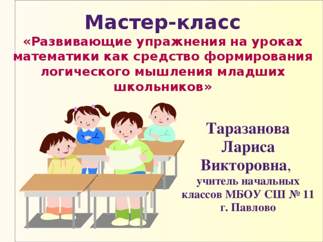  Мастер-класс  «Развивающие упражнения на уроках математики как средство формирования логического мышления младших школьников» Таразанова Лариса Викторовна , учитель начальных классов МБОУ СШ № 11 г. Павлово 