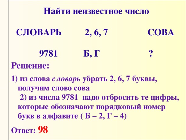 Найти неизвестное число   СЛОВАРЬ          2, 6, 7                 СОВА       9781           Б, Г                     ? Решение: 1) из слова словарь убрать 2, 6, 7 буквы, получим слово сова  2) из числа 9781 надо отбросить те цифры, которые обозначают порядковый номер букв в алфавите ( Б – 2, Г – 4)  Ответ:  98 