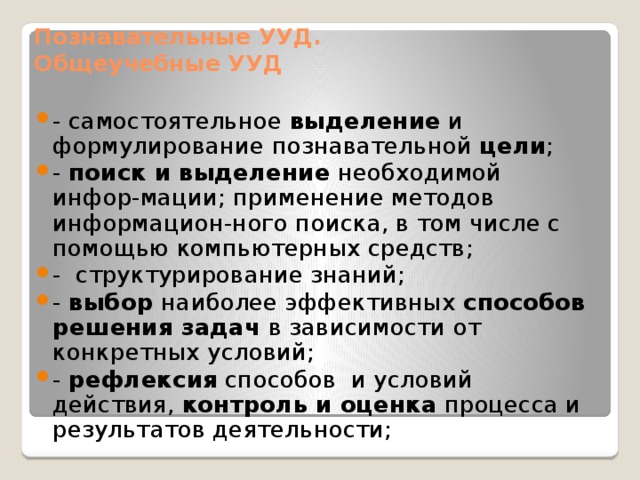 Познавательные УУД.  Общеучебные УУД - самостоятельное выделение и формулирование познавательной цели ; - поиск и выделение необходимой инфор-мации; применение методов информацион-ного поиска, в том числе с помощью компьютерных средств; - структурирование знаний; - выбор наиболее эффективных способов решения задач в зависимости от конкретных условий; - рефлексия способов и условий действия, контроль и оценка процесса и результатов деятельности; 