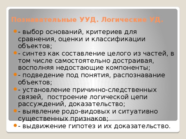 Познавательные УУД. Логические УД. - выбор оснований, критериев для сравнения, оценки и классификации объектов; - синтез как составление целого из частей, в том числе самостоятельно достраивая, восполняя недостающие компоненты; - подведение под понятия, распознавание объектов; - установление причинно-следственных связей, построение логической цепи рассуждений, доказательство; - выявление родо-видовых и ситуативно существенных признаков; - выдвижение гипотез и их доказательство. 