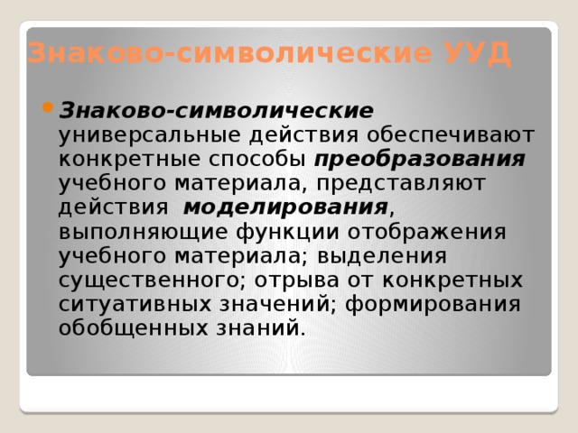 Знаково-символические УУД Знаково-символические универсальные действия обеспечивают конкретные способы преобразования учебного материала, представляют действия моделирования , выполняющие функции отображения учебного материала; выделения существенного; отрыва от конкретных ситуативных значений; формирования обобщенных знаний. 