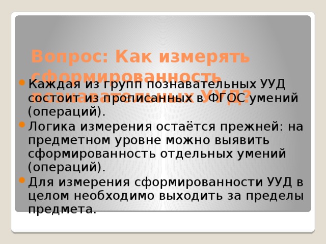 Вопрос: Как измерять сформированность познавательных УУД? Каждая из групп познавательных УУД состоит из прописанных в ФГОС умений (операций). Логика измерения остаётся прежней: на предметном уровне можно выявить сформированность отдельных умений (операций). Для измерения сформированности УУД в целом необходимо выходить за пределы предмета. 