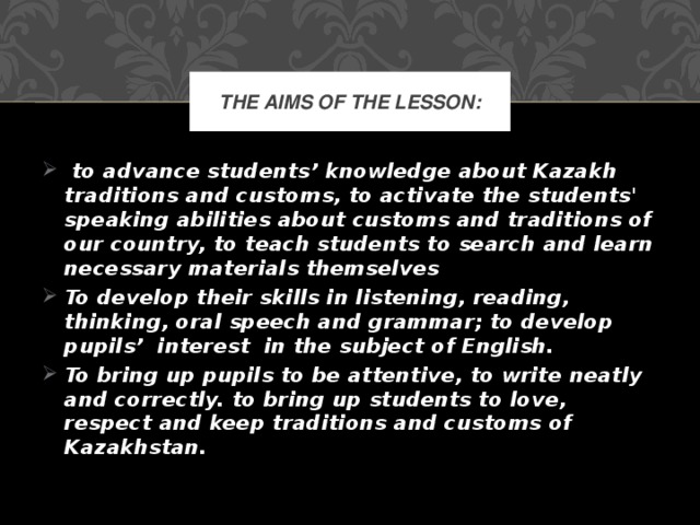 The aims of the lesson:  to advance students’ knowledge about Kazakh traditions and customs, to activate the students' speaking abilities about customs and traditions of our country, to teach students to search and learn necessary materials themselves To develop their skills in listening, reading, thinking, oral speech and grammar; to develop pupils’  interest  in the subject of English. To bring up pupils to be attentive, to write neatly and correctly. to bring up students to love, respect and keep traditions and customs of Kazakhstan.  