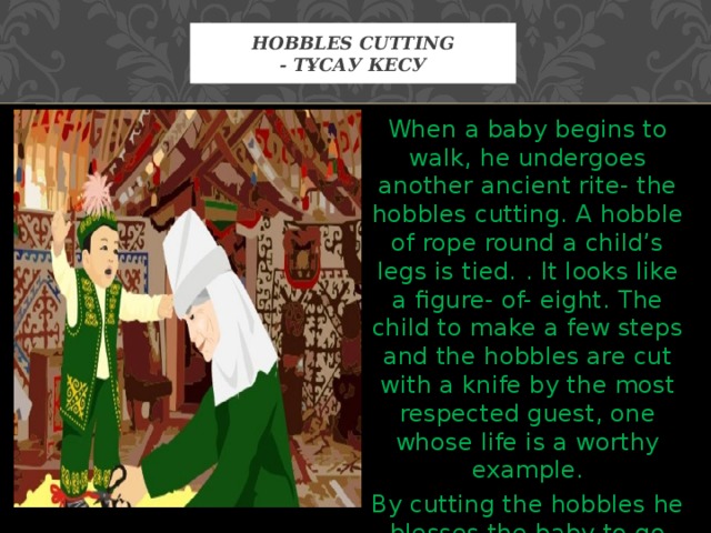 Hobbles cutting  - Тұсау кесу When a baby begins to walk, he undergoes another ancient rite- the hobbles cutting. A hobble of rope round a child’s legs is tied.  . It looks like a figure- of- eight. The child to make a few steps and the hobbles are cut with a knife by the most respected guest, one whose life is a worthy example. By cutting the hobbles he blesses the baby to go through his own life more successfully. 