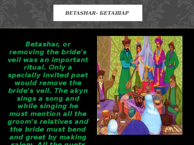 Betashar- Беташар Betashar, or removing the bride's veil was an important ritual. Only a specially invited poet would remove the bride's veil. The akyn sings a song and while singing he must mention all the groom's relatives and the bride must bend and greet by making salem. All the guets give korimdik and throw shashu (sweets).   
