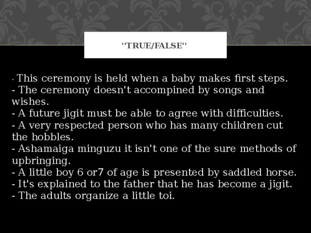 ''True/False'' - This ceremony is held when a baby makes first steps.  - The ceremony doesn't accompined by songs and wishes.  - A future jigit must be able to agree with difficulties.  - A very respected person who has many children cut the hobbles.  - Ashamaiga minguzu it isn't one of the sure methods of upbringing.  - A little boy 6 or7 of age is presented by saddled horse.  - It's explained to the father that he has become a jigit.  - The adults organize a little toi. 