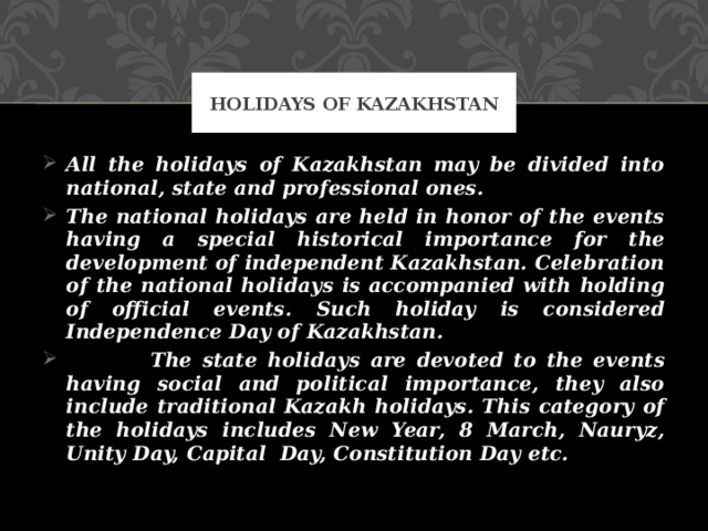 Holidays of Kazakhstan All the holidays of Kazakhstan may be divided into national, state and professional ones. The national holidays are held in honor of the events having a special historical importance for the development of independent Kazakhstan. Celebration of the national holidays is accompanied with holding of official events. Such holiday is considered Independence Day of Kazakhstan.  The state holidays are devoted to the events having social and political importance, they also include traditional Kazakh holidays. This category of the holidays includes New Year, 8 March, Nauryz, Unity Day, Capital Day, Constitution Day etc. 