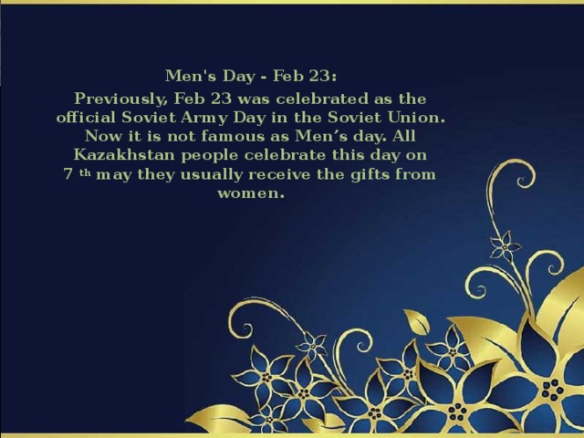 Men's Day - Feb 23: Previously, Feb 23 was celebrated as the official Soviet Army Day in the Soviet Union. Now it is not famous as Men’s day. All Kazakhstan people celebrate this day on 7  th  may they usually receive the gifts from women. 