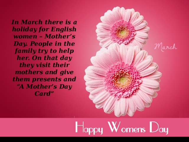 In March there is a holiday for English women – Mother’s Day. People in the family try to help her. On that day they visit their mothers and give them presents and “A Mother’s Day Card” 