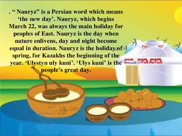 . “ Nauryz” is a Persian word which means ‘the new day’. Nauryz, which begins March 22, was always the main holiday for peoples of East. Nauryz is the day when nature enlivens, day and night become equal in duration. Nauryz is the holiday of spring, for Kazakhs the beginning of the year. ‘Ulystyn uly kuni’. ‘Ulys kuni’ is the people’s great day. 