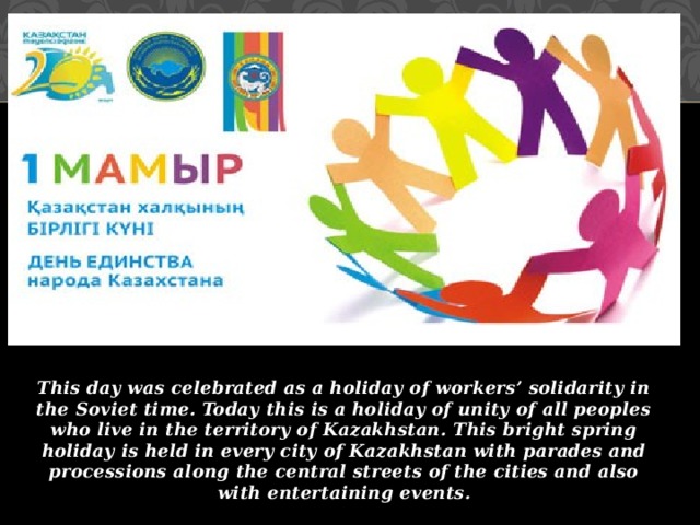 This day was celebrated as a holiday of workers’ solidarity in the Soviet time. Today this is a holiday of unity of all peoples who live in the territory of Kazakhstan. This bright spring holiday is held in every city of Kazakhstan with parades and processions along the central streets of the cities and also with entertaining events.  