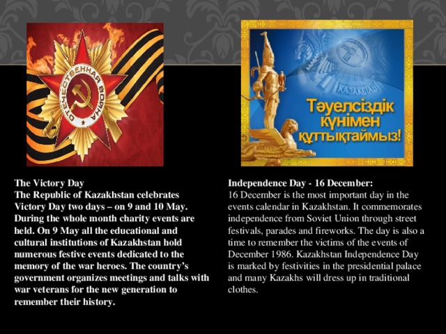 The Victory Day Independence Day - 16 December: The Republic of Kazakhstan celebrates Victory Day two days – on 9 and 10 May. During the whole month charity events are held. On 9 May all the educational and cultural institutions of Kazakhstan hold numerous festive events dedicated to the memory of the war heroes. The country’s government organizes meetings and talks with war veterans for the new generation to remember their history. 16 December is the most important day in the events calendar in Kazakhstan. It commemorates independence from Soviet Union through street festivals, parades and fireworks. The day is also a time to remember the victims of the events of December 1986. Kazakhstan Independence Day is marked by festivities in the presidential palace and many Kazakhs will dress up in traditional clothes.  