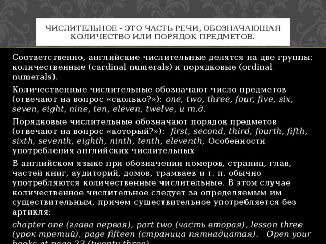 Числительное – это часть речи, обозначающая количество или порядок предметов. Соответственно, английские числительные делятся на две группы: количественные (cardinal numerals) и порядковые (ordinal numerals). Количественные числительные обозначают число предметов (отвечают на вопрос «сколько?»): one, two, three, four, five, six, seven, eight, nine, ten, eleven, twelve, и т.д. Порядковые числительные обозначают порядок предметов (отвечают на вопрос «который?»): first, second, third, fourth, fifth, sixth, seventh, eighth, ninth, tenth, eleventh, Особенности употребления английских числительных В английском языке при обозначении номеров, страниц, глав, частей книг, аудиторий, домов, трамваев и т. п. обычно употребляются количественные числительные. В этом случае количественное числительное следует за определяемым им существительным, причем существительное употребляется без артикля: chapter one (глава первая), part two (часть вторая), lesson three (урок третий), page fifteen (страница пятнадцатая). Open your books at page 23 (twenty-three). 