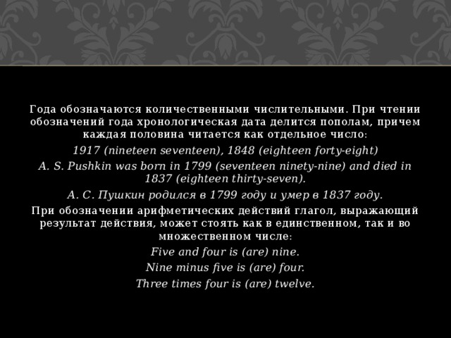 Года обозначаются количественными числительными. При чтении обозначений года хронологическая дата делится пополам, причем каждая половина читается как отдельное число: 1917 (nineteen seventeen), 1848 (eighteen forty-eight) A. S. Pushkin was born in 1799 (seventeen ninety-nine) and died in 1837 (eighteen thirty-seven). А. С. Пушкин родился в 1799 году и умер в 1837 году. При обозначении арифметических действий глагол, выражающий результат действия, может стоять как в единственном, так и во множественном числе: Five and four is (are) nine. Nine minus five is (are) four. Three times four is (are) twelve. 