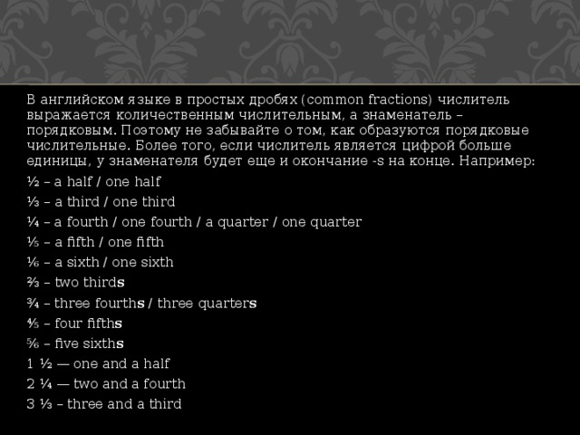 В английском языке в простых дробях (common fractions) числитель выражается количественным числительным, а знаменатель – порядковым. Поэтому не забывайте о том, как образуются порядковые числительные. Более того, если числитель является цифрой больше единицы, у знаменателя будет еще и окончание -s на конце. Например: ½ – a half / one half ⅓ –  a third / one third ¼ – a fourth / one fourth / a quarter / one quarter ⅕ –  a fifth / one fifth ⅙ –  a sixth / one sixth ⅔ –  two third s ¾ – three fourth s  / three quarter s ⅘ –  four fifth s ⅚ –  five sixth s 1 ½ — one and a half 2 ¼ — two and a fourth 3 ⅓ – three and a third 