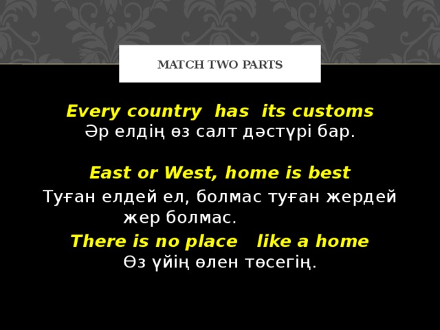 Match two parts Every country  has  its customs  Әр елдің өз салт дәстүрі бар .   East or West, home is best Туған елдей ел , болмас туған жердей жер болмас.  There is no place  like a home  Өз үйің өлен төсегің .    
