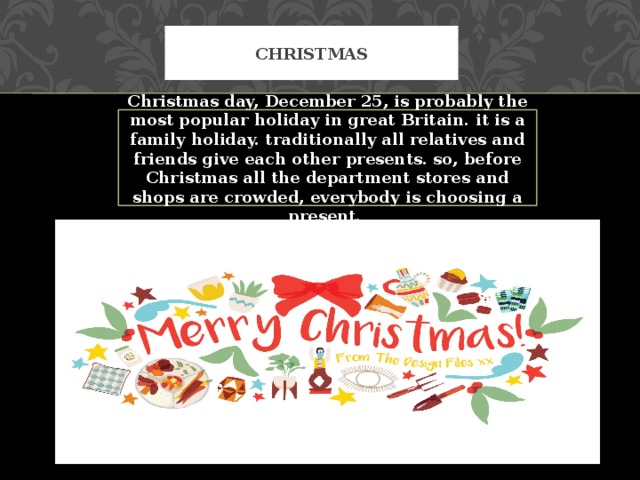 Christmas Christmas day, December 25, is probably the most popular holiday in great Britain. it is a family holiday. traditionally all relatives and friends give each other presents. so, before Christmas all the department stores and shops are crowded, everybody is choosing a present. 