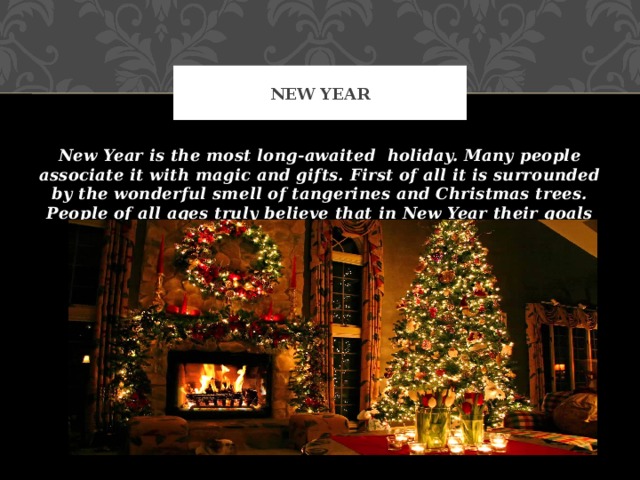New Year New Year is the most long-awaited holiday. Many people associate it with magic and gifts. First of all it is surrounded by the wonderful smell of tangerines and Christmas trees. People of all ages truly believe that in New Year their goals and wishes will come true. 