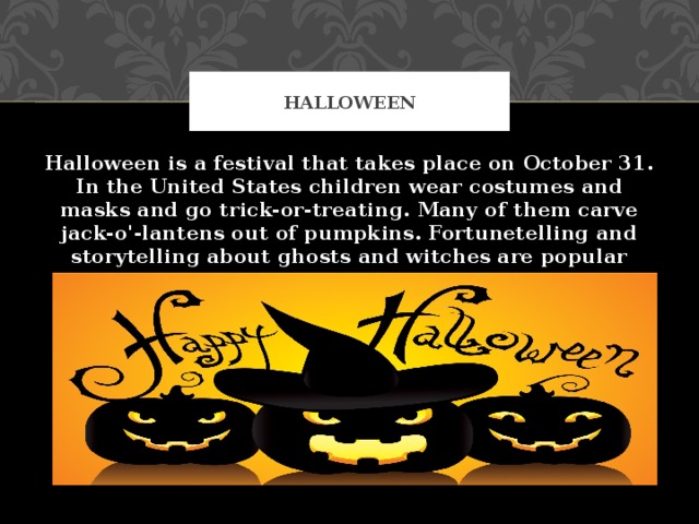 Halloween Halloween is a festival that takes place on October 31. In the United States children wear costumes and masks and go trick-or-treating. Many of them carve jack-o'-lantens out of pumpkins. Fortunetelling and storytelling about ghosts and witches are popular activities. Halloween developed from new year festivals and festivals of the dead.  