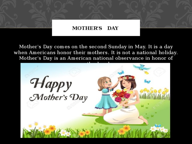 Mother’s day Mother's Day comes on the second Sunday in May. It is a day when Americans honor their mothers. It is not a national holiday. Mother's Day is an American national observance in honor of motherhood. 