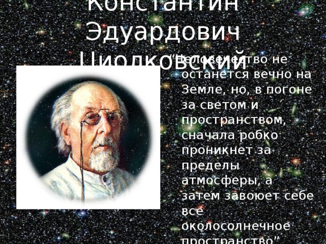 Константин Эдуардович Циолковский “ Человечество не останется вечно на Земле, но, в погоне за светом и пространством, сначала робко проникнет за пределы атмосферы, а затем завоюет себе все околосолнечное пространство” 