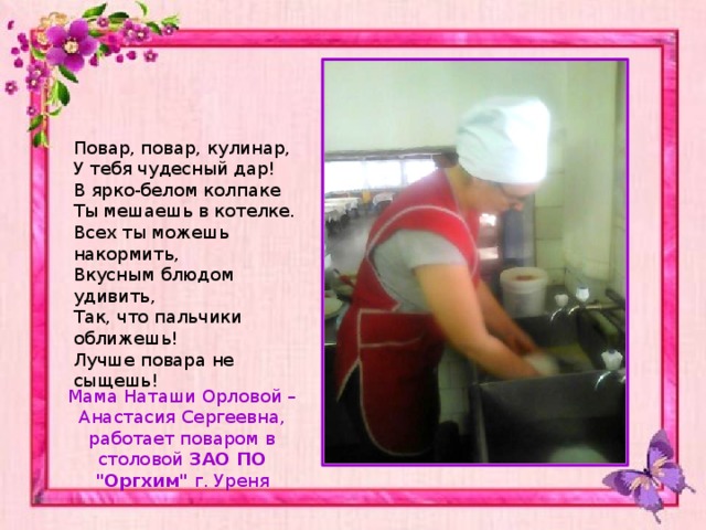 Повар, повар, кулинар,  У тебя чудесный дар!  В ярко-белом колпаке  Ты мешаешь в котелке.  Всех ты можешь накормить,  Вкусным блюдом удивить,  Так, что пальчики оближешь!  Лучше повара не сыщешь! Мама Наташи Орловой – Анастасия Сергеевна, работает поваром в столовой ЗАО ПО 
