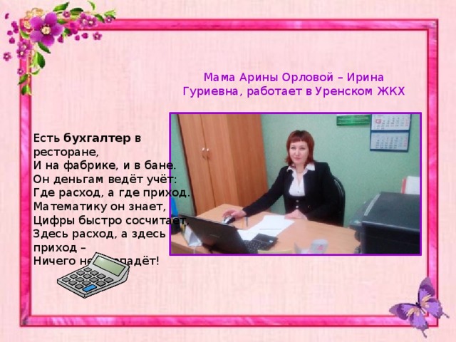 Мама Арины Орловой – Ирина Гуриевна, работает в Уренском ЖКХ Есть  бухгалтер  в ресторане, И на фабрике, и в бане. Он деньгам ведёт учёт: Где расход, а где приход. Математику он знает, Цифры быстро сосчитает, Здесь расход, а здесь приход – Ничего не пропадёт! 
