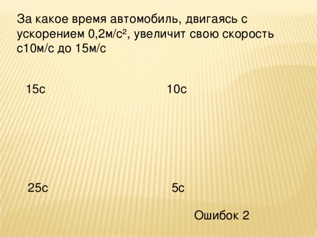За какое время автомобиль, двигаясь с ускорением 0,2м/с², увеличит свою скорость с10м/с до 15м/с 15с 10с 25с 5с Ошибок 2 