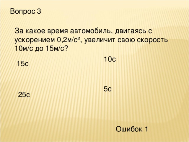 Вопрос 3 За какое время автомобиль, двигаясь с ускорением 0,2м/с², увеличит свою скорость 10м/с до 15м/с? 10с 15с 5с 25с Ошибок 1 