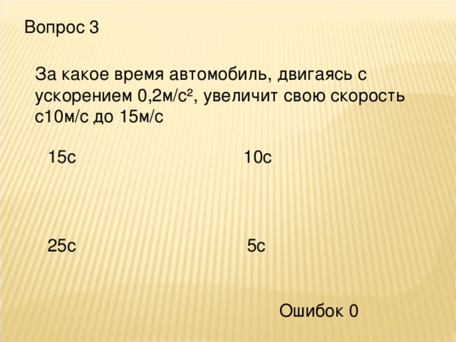 Вопрос 3 За какое время автомобиль, двигаясь с ускорением 0,2м/с², увеличит свою скорость с10м/с до 15м/с 15с 10с 25с 5с Ошибок 0 