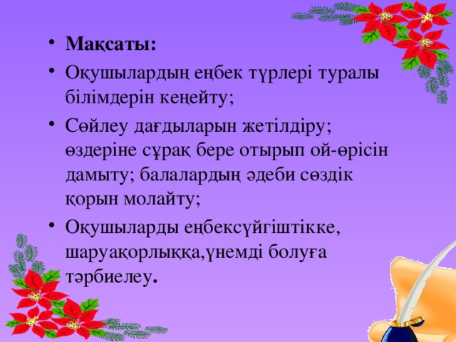 Мақсаты: Оқушылардың еңбек түрлері туралы білімдерін кеңейту; Сөйлеу дағдыларын жетілдіру; өздеріне сұрақ бере отырып ой-өрісін дамыту; балалардың әдеби сөздік қорын молайту; Оқушыларды еңбексүйгіштікке, шаруақорлыққа,үнемді болуға тәрбиелеу . 