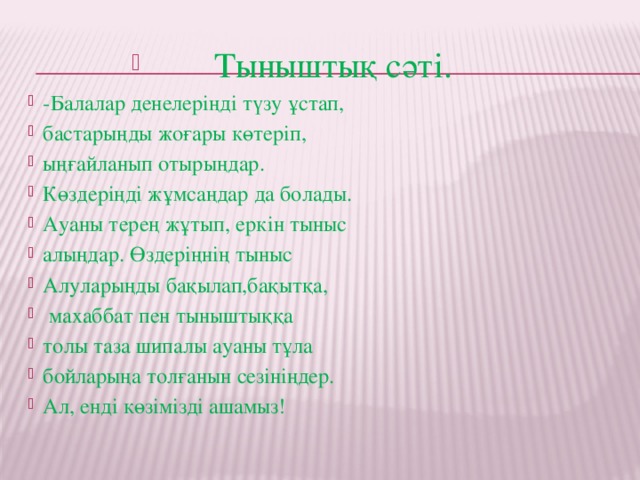 Тыныштық сәті. -Балалар денелеріңді түзу ұстап, бастарыңды жоғары көтеріп, ыңғайланып отырыңдар. Көздеріңді жұмсаңдар да болады. Ауаны терең жұтып, еркін тыныс алыңдар. Өздеріңнің тыныс Алуларыңды бақылап,бақытқа,  махаббат пен тыныштыққа толы таза шипалы ауаны тұла бойларыңа толғанын сезініңдер. Ал, енді көзімізді ашамыз! 