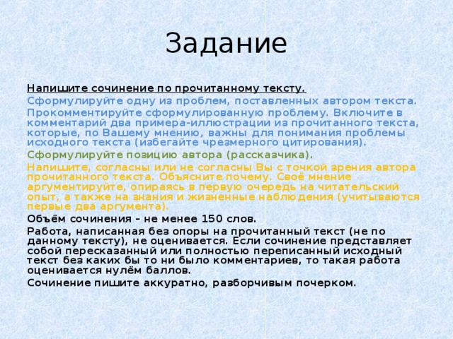 Задание Напишите сочинение по прочитанному тексту. Сформулируйте одну из проблем, поставленных автором текста. Прокомментируйте сформулированную проблему. Включите в комментарий два примера-иллюстрации из прочитанного текста, которые, по Вашему мнению, важны для понимания проблемы исходного текста (избегайте чрезмерного цитирования). Сформулируйте позицию автора (рассказчика). Напишите, согласны или не согласны Вы с точкой зрения автора прочитанного текста. Объясните почему. Своё мнение аргументируйте, опираясь в первую очередь на читательский опыт, а также на знания и жизненные наблюдения (учитываются первые два аргумента). Объём сочинения – не менее 150 слов. Работа, написанная без опоры на прочитанный текст (не по данному тексту), не оценивается. Если сочинение представляет собой пересказанный или полностью переписанный исходный текст без каких бы то ни было комментариев, то такая работа оценивается нулём баллов. Сочинение пишите аккуратно, разборчивым почерком. 