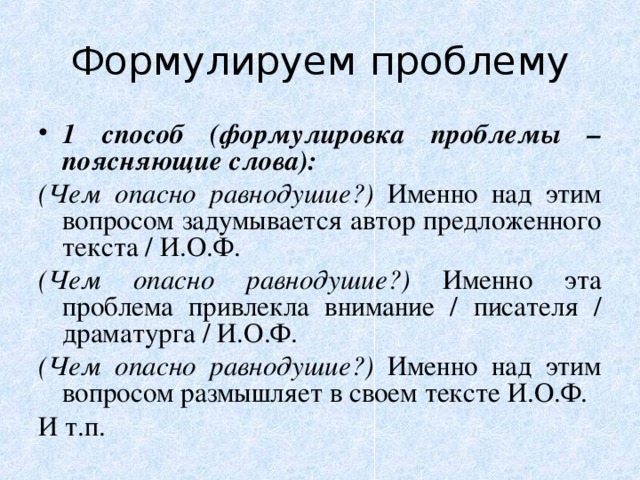 Формулируем проблему 1 способ (формулировка проблемы – поясняющие слова): (Чем опасно равнодушие?) Именно над этим вопросом задумывается автор предложенного текста / И.О.Ф. (Чем опасно равнодушие?) Именно эта проблема привлекла внимание / писателя / драматурга / И.О.Ф. (Чем опасно равнодушие?) Именно над этим вопросом размышляет в своем тексте И.О.Ф. И т.п. 