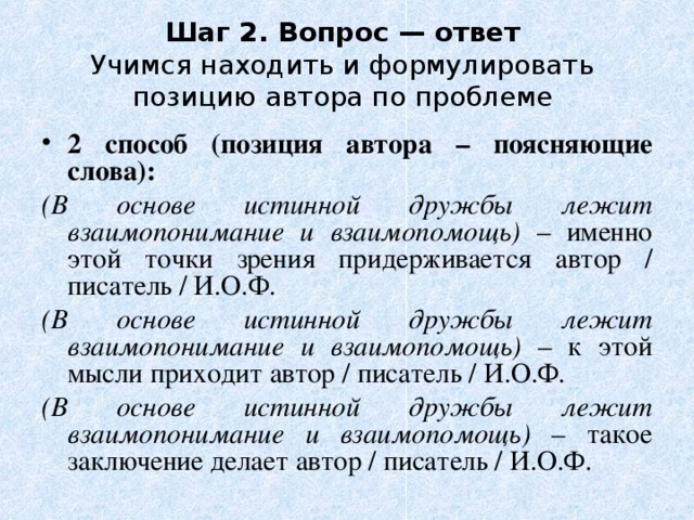Шаг 2. Вопрос — ответ  Учимся находить и формулировать позицию автора по проблеме 2 способ (позиция автора – поясняющие слова): (В основе истинной дружбы лежит взаимопонимание и взаимопомощь) – именно этой точки зрения придерживается автор / писатель / И.О.Ф. (В основе истинной дружбы лежит взаимопонимание и взаимопомощь) – к этой мысли приходит автор / писатель / И.О.Ф. (В основе истинной дружбы лежит взаимопонимание и взаимопомощь) – такое заключение делает автор / писатель / И.О.Ф. 