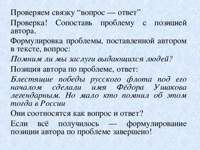 Проверяем связку “вопрос — ответ” Проверка! Сопоставь проблему с позицией автора. Формулировка проблемы, поставленной автором в тексте, вопрос: Помним ли мы заслуги выдающихся людей? Позиция автора по проблеме, ответ: Блестящие победы русского флота под его началом сделали имя Фёдора Ушакова легендарным. Но мало кто помнил об этом тогда в России Они соотносятся как вопрос и ответ? Если всё получилось — формулирование позиции автора по проблеме завершено! 