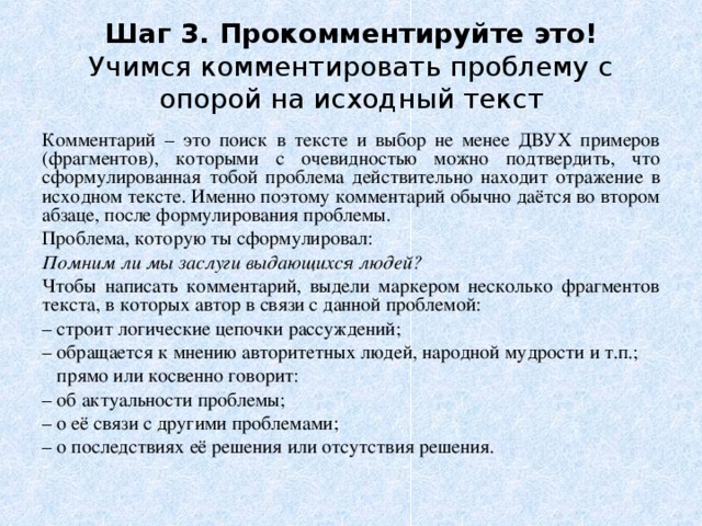 Шаг 3. Прокомментируйте это!  Учимся комментировать проблему с опорой на исходный текст Комментарий – это поиск в тексте и выбор не менее ДВУХ примеров (фрагментов), которыми с очевидностью можно подтвердить, что сформулированная тобой проблема действительно находит отражение в исходном тексте. Именно поэтому комментарий обычно даётся во втором абзаце, после формулирования проблемы. Проблема, которую ты сформулировал: Помним ли мы заслуги выдающихся людей? Чтобы написать комментарий, выдели маркером несколько фрагментов текста, в которых автор в связи с данной проблемой: – строит логические цепочки рассуждений; – обращается к мнению авторитетных людей, народной мудрости и т.п.;  прямо или косвенно говорит: – об актуальности проблемы; – о её связи с другими проблемами; – о последствиях её решения или отсутствия решения. 