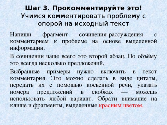 Шаг 3. Прокомментируйте это!  Учимся комментировать проблему с опорой на исходный текст Напиши фрагмент сочинения-рассуждения c комментарием к проблеме на основе выделенной информации. В сочинении чаще всего это второй абзац. По объёму это всегда несколько предложений. Выбранные примеры нужно включить в текст комментария. Это можно сделать в виде цитаты, передать их с помощью косвенной речи, указать номера предложений в скобках — можешь использовать любой вариант. Обрати внимание на клише и фрагменты, выделенные красным цветом. 