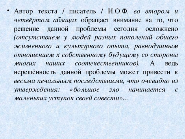 Автор текста / писатель / И.О.Ф. во втором и четвёртом абзацах обращает внимание на то, что решение данной проблемы сегодня осложнено (отсутствием у людей разных поколений общего жизненного и культурного опыта, равнодушным отношением к собственному будущему со стороны многих наших соотечественников). А ведь нерешённость данной проблемы может привести к весьма печальным последствиями, что очевидно из утверждения: «большое зло начинается с маленьких уступок своей совести»...   