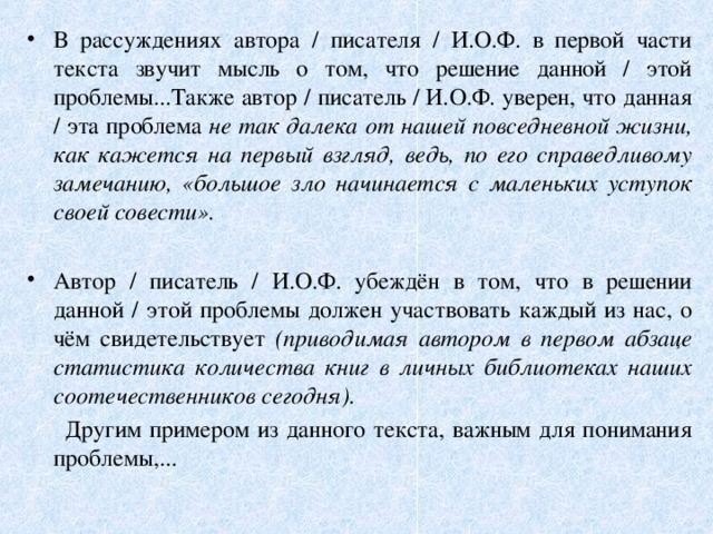 В рассуждениях автора / писателя / И.О.Ф. в первой части текста звучит мысль о том, что решение данной / этой проблемы...Также автор / писатель / И.О.Ф. уверен, что данная / эта проблема не так далека от нашей повседневной жизни, как кажется на первый взгляд, ведь, по его справедливому замечанию, «большое зло начинается с маленьких уступок своей совести». Автор / писатель / И.О.Ф. убеждён в том, что в решении данной / этой проблемы должен участвовать каждый из нас, о чём свидетельствует (приводимая автором в первом абзаце статистика количества книг в личных библиотеках наших соотечественников сегодня).  Другим примером из данного текста, важным для понимания проблемы,... 