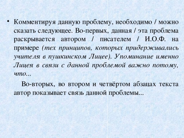 Комментируя данную проблему, необходимо / можно сказать следующее. Во-первых, данная / эта проблема раскрывается автором / писателем / И.О.Ф. на примере (тех принципов, которых придерживались учителя в пушкинском Лицее). Упоминание именно Лицея в связи с данной проблемой важно потому, что...  Во-вторых, во втором и четвёртом абзацах текста автор показывает связь данной проблемы... 