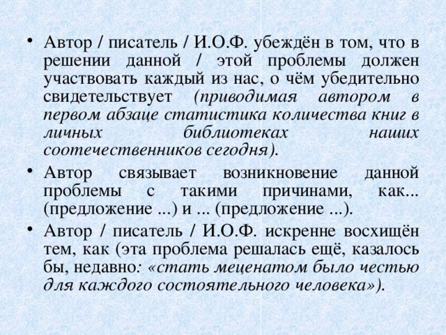 Автор / писатель / И.О.Ф. убеждён в том, что в решении данной / этой проблемы должен участвовать каждый из нас, о чём убедительно свидетельствует (приводимая автором в первом абзаце статистика количества книг в личных библиотеках наших соотечественников сегодня). Автор связывает возникновение данной проблемы с такими причинами, как... (предложение ...) и ... (предложение ...). Автор / писатель / И.О.Ф. искренне восхищён тем, как (эта проблема решалась ещё, казалось бы, недавно : «стать меценатом было честью для каждого состоятельного человека»).  