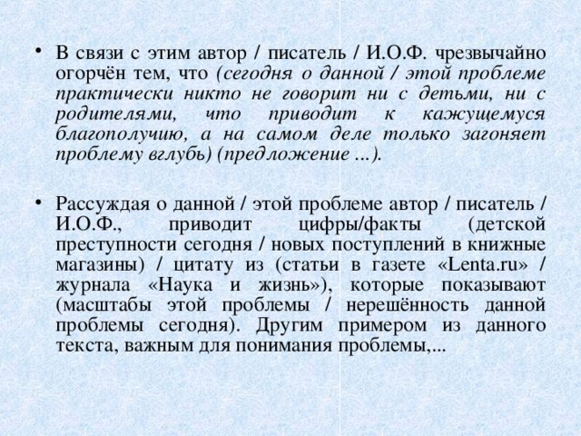 В связи с этим автор / писатель / И.О.Ф. чрезвычайно огорчён тем, что (сегодня о данной / этой проблеме практически никто не говорит ни с детьми, ни с родителями, что приводит к кажущемуся благополучию, а на самом деле только загоняет проблему вглубь) (предложение ...). Рассуждая о данной / этой проблеме автор / писатель / И.О.Ф., приводит цифры/факты (детской преступности сегодня / новых поступлений в книжные магазины) / цитату из (статьи в газете «Lenta.ru» / журнала «Наука и жизнь»), которые показывают (масштабы этой проблемы / нерешённость данной проблемы сегодня). Другим примером из данного текста, важным для понимания проблемы,... 