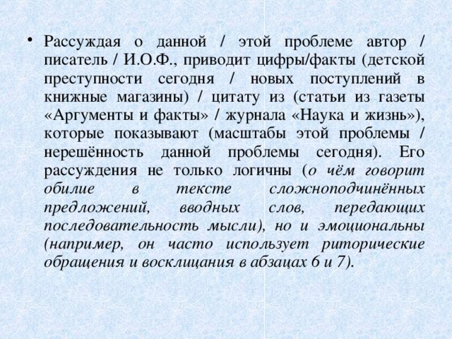 Рассуждая о данной / этой проблеме автор / писатель / И.О.Ф., приводит цифры/факты (детской преступности сегодня / новых поступлений в книжные магазины) / цитату из (статьи из газеты «Аргументы и факты» / журнала «Наука и жизнь»), которые показывают (масштабы этой проблемы / нерешённость данной проблемы сегодня). Его рассуждения не только логичны ( о чём говорит обилие в тексте сложноподчинённых предложений, вводных слов, передающих последовательность мысли), но и эмоциональны (например, он часто использует риторические обращения и восклицания в абзацах 6 и 7). 