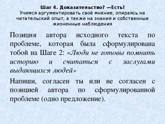 Шаг 4. Доказательство? —Есть!  Учимся аргументировать своё мнение, опираясь на читательский опыт, а также на знания и собственные жизненные наблюдения Позиция автора исходного текста по проблеме, которая была сформулирована тобой на Шаге 2: «Люди не готовы помнить историю и считаться с заслугами выдающихся людей» Напиши, согласен ты или не согласен с позицией автора по сформулированной проблеме (одно предложение). 