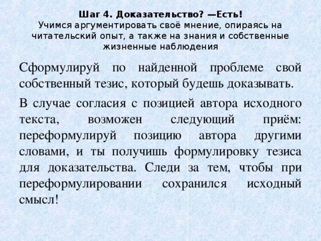Шаг 4. Доказательство? —Есть!  Учимся аргументировать своё мнение, опираясь на читательский опыт, а также на знания и собственные жизненные наблюдения Сформулируй по найденной проблеме свой собственный тезис, который будешь доказывать. В случае согласия с позицией автора исходного текста, возможен следующий приём: переформулируй позицию автора другими словами, и ты получишь формулировку тезиса для доказательства. Следи за тем, чтобы при переформулировании сохранился исходный смысл! 
