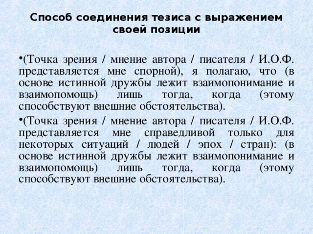 Способ соединения тезиса с выражением своей позиции (Точка зрения / мнение автора / писателя / И.О.Ф. представляется мне спорной), я полагаю, что (в основе истинной дружбы лежит взаимопонимание и взаимопомощь) лишь тогда, когда (этому способствуют внешние обстоятельства). (Точка зрения / мнение автора / писателя / И.О.Ф. представляется мне справедливой только для некоторых ситуаций / людей / эпох / стран): (в основе истинной дружбы лежит взаимопонимание и взаимопомощь) лишь тогда, когда (этому способствуют внешние обстоятельства). 