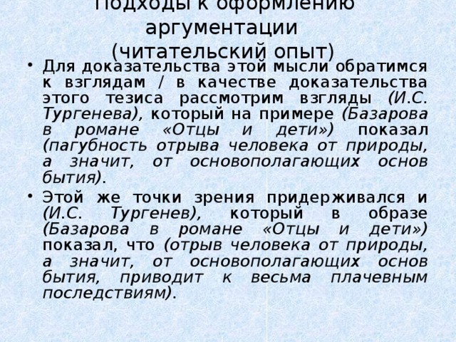 Подходы к оформлению аргументации  (читательский опыт)    Для доказательства этой мысли обратимся к взглядам / в качестве доказательства этого тезиса рассмотрим взгляды (И.С. Тургенева), который на примере (Базарова в романе «Отцы и дети») показал (пагубность отрыва человека от природы, а значит, от основополагающих основ бытия). Этой же точки зрения придерживался и (И.С. Тургенев), который в образе (Базарова в романе «Отцы и дети») показал, что (отрыв человека от природы, а значит, от основополагающих основ бытия, приводит к весьма плачевным последствиям).  